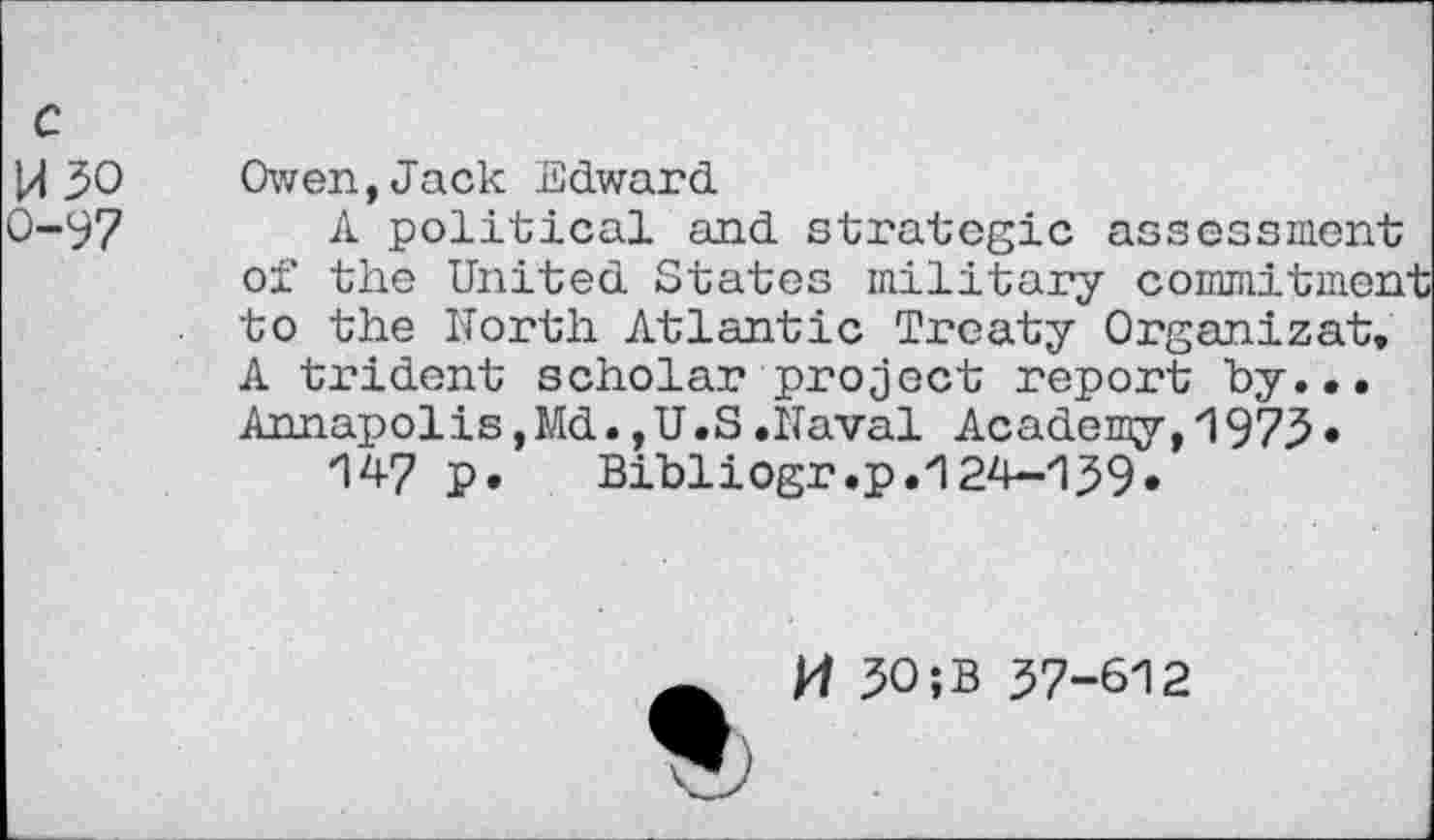 ﻿c
W30 o-97
Owen,Jack Edward
A political and strategic assessment of the United States military commitmen to the North Atlantic Treaty Organizat, A trident scholar project report by... Annapolis,Md.,U.S.Naval Academy,1973•
147 P» Bibliogr.p.124-139*
A H 30;B 37-612